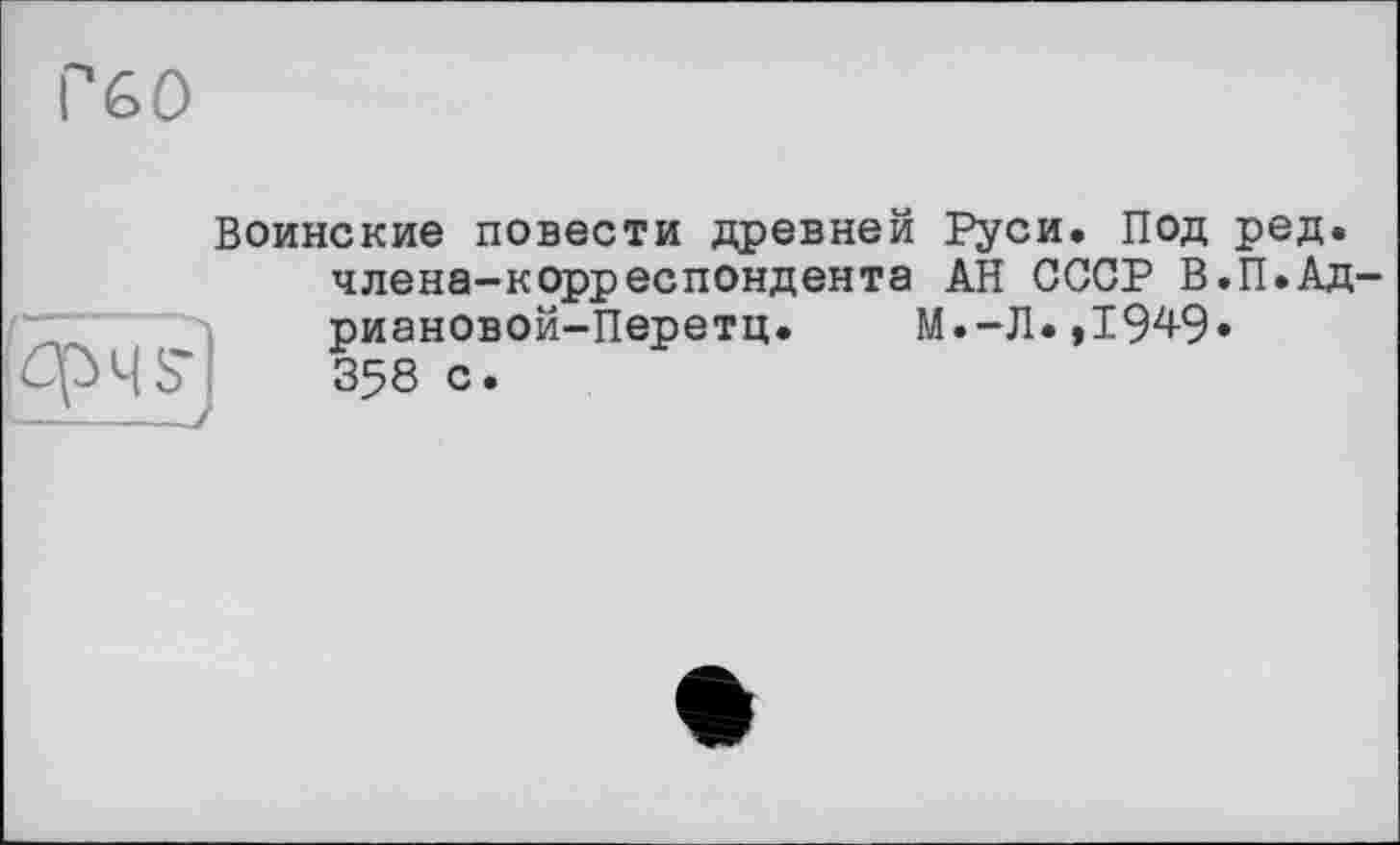 ﻿Г60
Воинские повести древней Руси. Под ред. члена-корреспондента АН СССР В.П.Ад-риановой-Перетц. М.-Л.,19^9» 358 с.